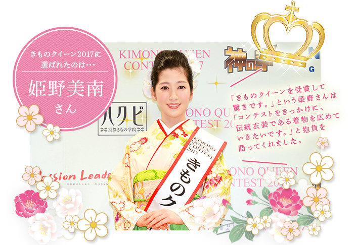 きものクイーン2017に輝いたのは、姫野美南さん（ヒメノ ミナミ)「きものクイーンを受賞して驚きです。」という姫野さんは「コンテストをきっかけに、伝統衣装である着物を広めていきたいです。」と抱負を語ってくれました。