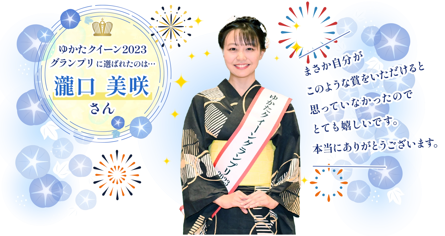 ゆかたクイーンコンテスト2023グランプリ 瀧口 美咲さん：まさか自分がこのような賞をいただけると思っていなかったのでとても嬉しいです。本当にありがとうございます。